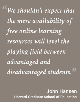 We shouldn't expect that the mere availability of free online learning resources will level the playing field between advantaged and disadvantaged students. -- John Hansen, Harvard Graduate School of Education