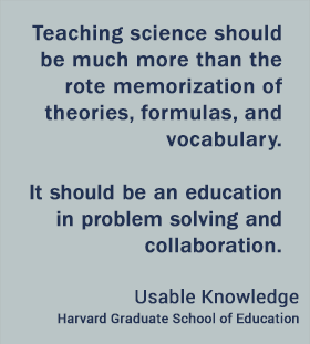 Teaching science should be much more than the rote memorization of theories, formulas, and vocabulary. It should be an education in problem solving and collaboration.  - Usable Knowledge, HGSE