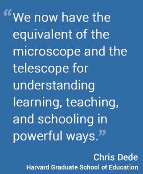 We now have the equivalent of the microscope and the telescope for understanding learning, teaching, and schooling in powerful ways. — Chris Dede Harvard Graduate School of Education