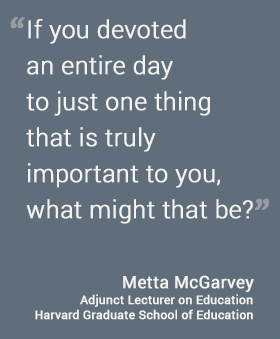If you devoted an entire day to just one thing that is truly important to you, what might that be? - Metta Garvey, HGSE