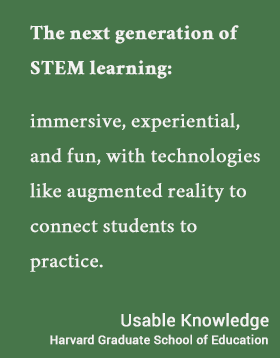 The next generation of STEM learning:  immersive, experiential, and fun, with technologies like augmented reality to connect students to practice. - Usable Knowledge, HGSE