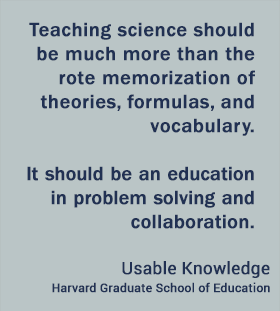 Teaching science should be much more than the rote memorization of theories, formulas, and vocabulary. It should be an education in problem solving and collaboration. - Usable Knowledge, HGSE Teaching science should be much more than the rote memorization of theories, formulas, and vocabulary. It should be an education in problem solving and collaboration. - Usable Knowledge, HGSE