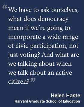 We have to ask ourselves, what does democracy mean if we’re going to incorporate a wide range of civic participation, not just voting? And what are we talking about when we talk about an active citizen? -- Haste #hgse #usableknowledge #democracy