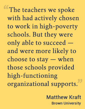 The teachers we spoke with had actively chosen to work in high-poverty schools. But they were only able to succeed — and were more likely to choose to stay — when those schools provided high-functioning organizational supports. - Matthew Kraft, Brown U.
