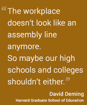 The workplace doesn’t look like an assembly line anymore. So maybe our high schools and colleges shouldn’t either. -- David Deming